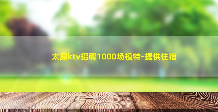 太原ktv招聘1000场模特-提供住宿